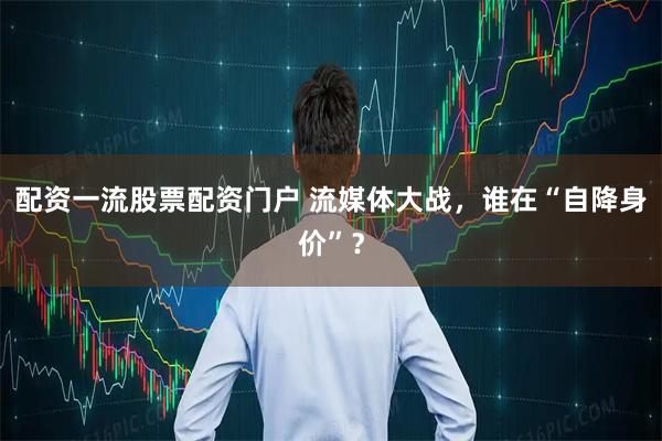 配资一流股票配资门户 流媒体大战，谁在“自降身价”？