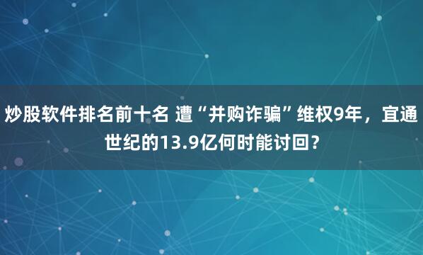 炒股软件排名前十名 遭“并购诈骗”维权9年，宜通世纪的13.9亿何时能讨回？