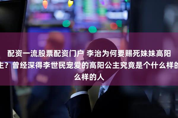 配资一流股票配资门户 李治为何要赐死妹妹高阳公主？曾经深得李世民宠爱的高阳公主究竟是个什么样的人