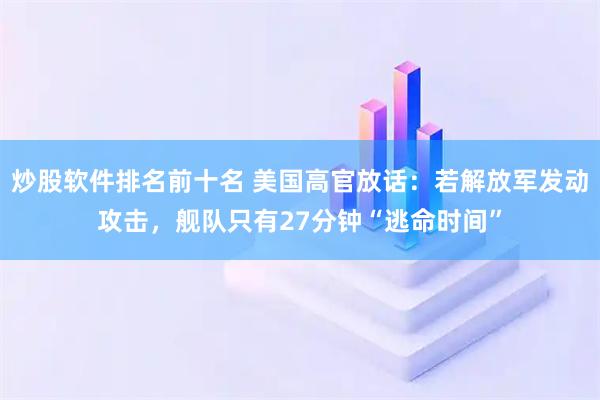 炒股软件排名前十名 美国高官放话：若解放军发动攻击，舰队只有27分钟“逃命时间”