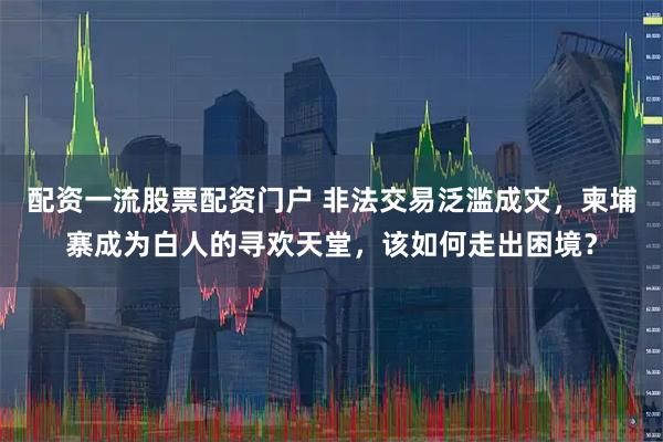 配资一流股票配资门户 非法交易泛滥成灾，柬埔寨成为白人的寻欢天堂，该如何走出困境？