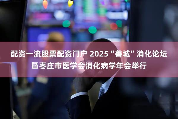 配资一流股票配资门户 2025“善城”消化论坛暨枣庄市医学会消化病学年会举行