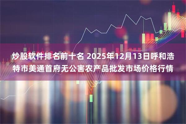 炒股软件排名前十名 2025年12月13日呼和浩特市美通首府无公害农产品批发市场价格行情