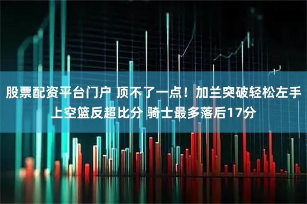 股票配资平台门户 顶不了一点！加兰突破轻松左手上空篮反超比分 骑士最多落后17分