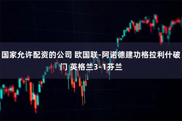 国家允许配资的公司 欧国联-阿诺德建功格拉利什破门 英格兰3-1芬兰