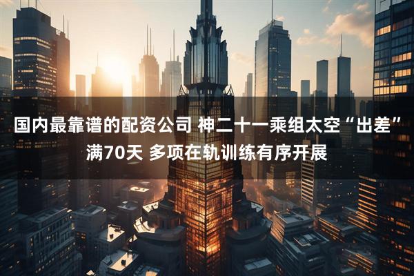 国内最靠谱的配资公司 神二十一乘组太空“出差”满70天 多项在轨训练有序开展