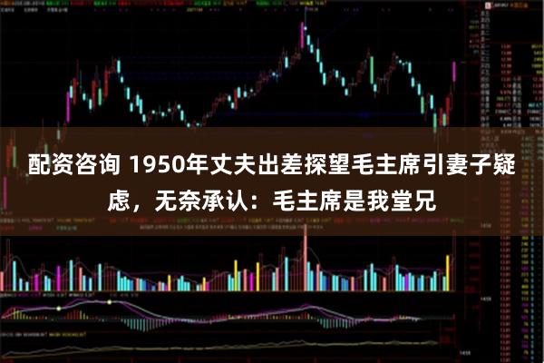 配资咨询 1950年丈夫出差探望毛主席引妻子疑虑，无奈承认：毛主席是我堂兄