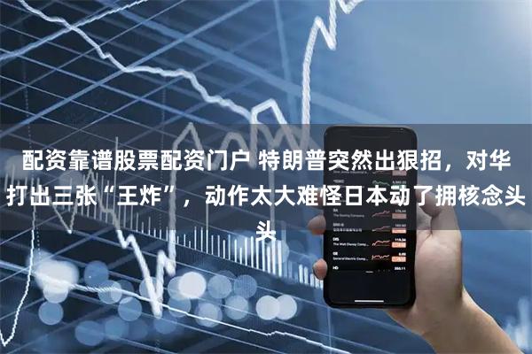 配资靠谱股票配资门户 特朗普突然出狠招，对华打出三张“王炸”，动作太大难怪日本动了拥核念头