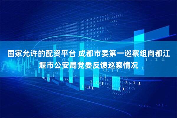 国家允许的配资平台 成都市委第一巡察组向都江堰市公安局党委反馈巡察情况