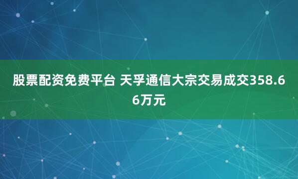 股票配资免费平台 天孚通信大宗交易成交358.66万元