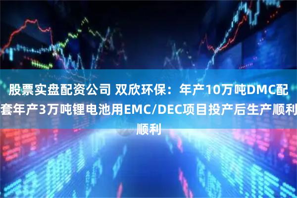 股票实盘配资公司 双欣环保：年产10万吨DMC配套年产3万吨锂电池用EMC/DEC项目投产后生产顺利