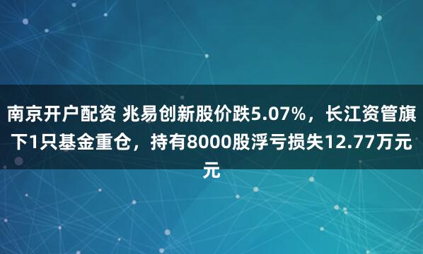 南京开户配资 兆易创新股价跌5.07%，长江资管旗下1只基金重仓，持有8000股浮亏损失12.77万元