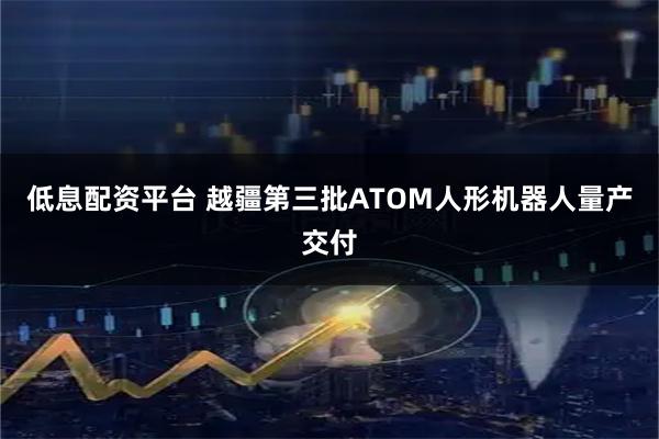 低息配资平台 越疆第三批ATOM人形机器人量产交付