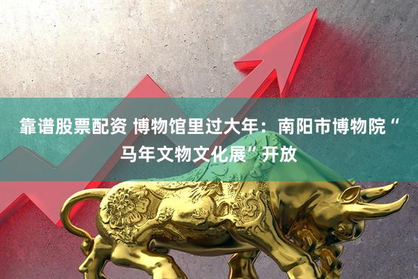 靠谱股票配资 博物馆里过大年：南阳市博物院“马年文物文化展”开放