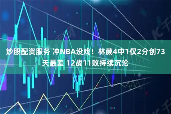 炒股配资服务 冲NBA没戏！林葳4中1仅2分创73天最差 12战11败持续沉沦