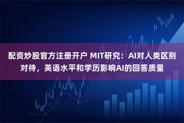 配资炒股官方注册开户 MIT研究：AI对人类区别对待，英语水平和学历影响AI的回答质量
