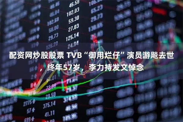 配资网炒股股票 TVB“御用烂仔”演员游飚去世，终年57岁，李力持发文悼念