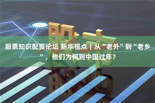 股票知识配资论坛 新华视点｜从“老外”到“老乡”，他们为何到中国过年？