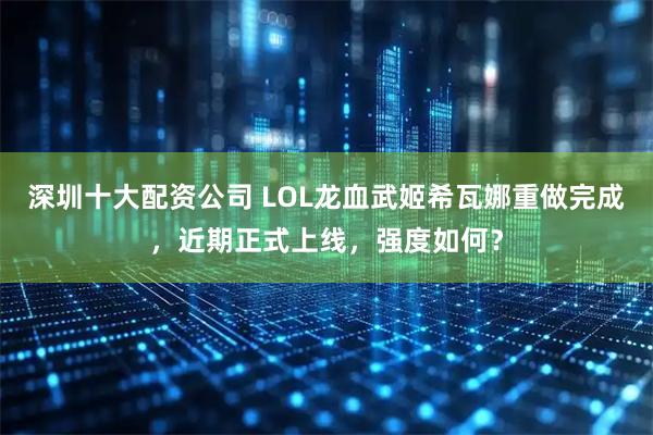 深圳十大配资公司 LOL龙血武姬希瓦娜重做完成，近期正式上线，强度如何？