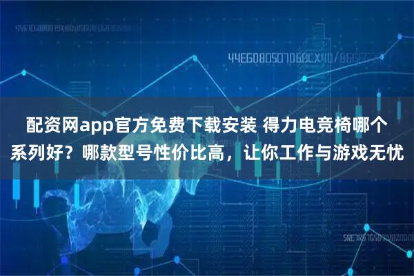 配资网app官方免费下载安装 得力电竞椅哪个系列好？哪款型号性价比高，让你工作与游戏无忧
