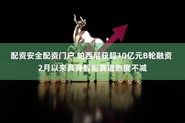 配资安全配资门户 帕西尼获超10亿元B轮融资 2月以来具身智能赛道热度不减