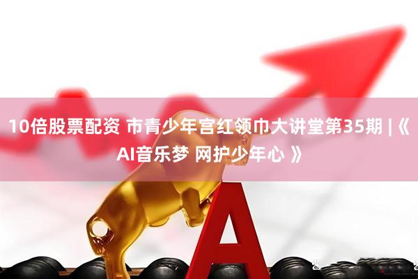 10倍股票配资 市青少年宫红领巾大讲堂第35期 |《AI音乐梦 网护少年心 》