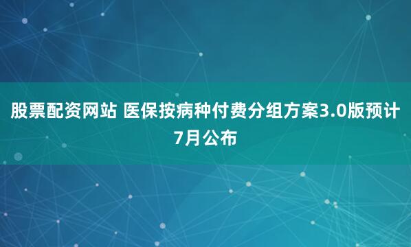 股票配资网站 医保按病种付费分组方案3.0版预计7月公布