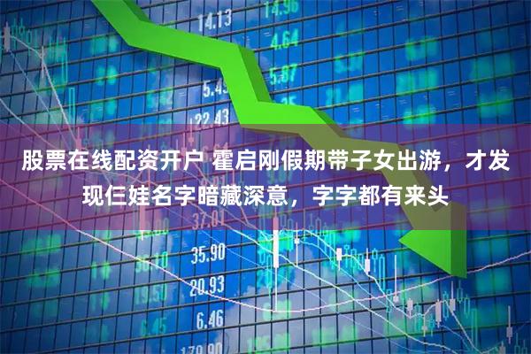 股票在线配资开户 霍启刚假期带子女出游,才发现仨娃名字暗藏深意,字字都有来头