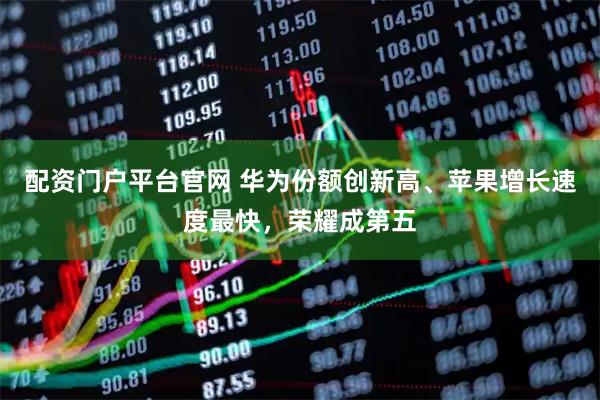 配资门户平台官网 华为份额创新高、苹果增长速度最快，荣耀成第五