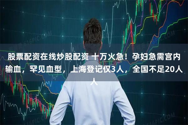 股票配资在线炒股配资 十万火急！孕妇急需宫内输血，罕见血型，上海登记仅3人，全国不足20人