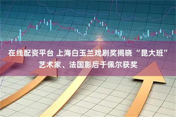 在线配资平台 上海白玉兰戏剧奖揭晓 “昆大班”艺术家、法国影后于佩尔获奖